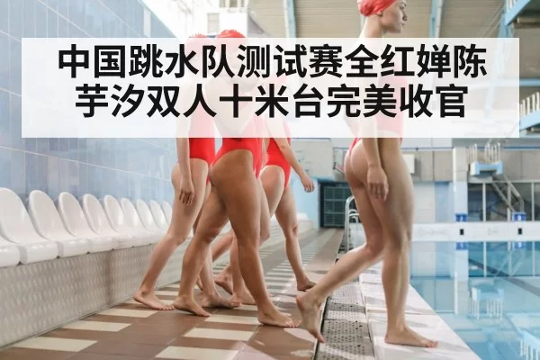 中国跳水队测试赛全红婵陈芋汐双人十米台完美收官